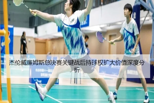 杰伦威廉姆斯总决赛关键战后持球权扩大价值深度分析